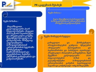 PR აკადემიის შესახებ

                                  ჩვენი მისიაა :


                                      ხელი შევუწყოთ საქართველოში
ჩვენი მიზანია :                     საზოგადოებასთან ურთიერთობის
                                        პროფესიის განვითარებას.
   მოვამზადოთ
  კვალიფიციური პიარ
  სპეციალისტები. მივცეთ
  მათ საჭირო თეორიული
  და პრაქტიკული ცოდნა,         ჩვენი მომავლის ხედვაა:
  შევასწავლოთ ყველა ის
  დისციპლინა, რომელიც
  აუცილებელია                    გამოცდილი        და      წარმატებული
  საზოგადოებასთან                პროფესიონალების გუნდით, სწავლების
  ურთიერთობის სფეროში            ინოვაციური       მეთოდებითა        და
  წარმატებული                    საერთაშორისო და სამამულო თეორიულ-
  საქმიანობისთვის და             პრაქტიკული მასალების გამოყენებით, ჩვენ
  დავეხმაროთ საჭირო              შევქმნით      კვალიფიციური       პიარ
  უნარების გამოვლენასა და
  განვითარებაში.                 სპეციალისტების        ბაზას        და
                                 გავაუმჯობესებთ       საზოგადოებასთან
                                 ურთიერთობის გარემოს საქართველოს
                                 საჯარო და კომერციულ ორგანიზაციებში.
 