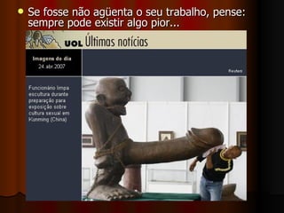 Se fosse não agüenta o seu trabalho, pense: sempre pode existir algo pior... 