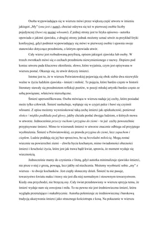 Osoba wypowiadająca się w wierszu mówi przez większą część utworu w imieniu
jakiegoś „My” (ona jest z nami), chociaż odzywa się też w pierwszej osobie liczby
pojedynczej (bawi się moimi włosami). Z jednej strony jest to liryka opisowa - autorka
opowiada o jakimś zjawisku, z drugiej strony jednak możemy uznać utwór za przykład liryki
konfesyjnej, gdyż podmiot wypowiadający się mówi w pierwszej osobie i ujawnia swoje
stanowisko dotyczące przedmiotu, o którym opowiada utwór.
       Cały wiersz jest rozbudowaną peryfrazą, opisem jakiegoś zjawiska lub osoby. W
trzech zwrotkach mówi się o cechach przedmiotu niewymienionego z nazwy. Dopiero pod
koniec utworu pada kluczowe określenie, słowo, które wyjaśnia, czym jest opisywana w
wierszu postać. Okazuje się, że utwór dotyczy śmierci.
       Istotne jest to, że w wierszu Poświatowskiej pojawiają się obok siebie dwa niezwykle
ważne w życiu ludzkim zjawiska - śmierć i miłość. Te pojęcia, które bardzo często w historii
literatury stawały się przedmiotem refleksji poetów, w poezji młodej artystki bardzo często ze
sobą powiązane, właściwie nierozłączne.
       Śmierć upersonifikowana. Osoba mówiąca w wierszu nadaje jej cechy, które posiadać
może tylko człowiek. Śmierć nasłuchuje, wplątuje się w czyjeś palce i bawi się czyimiś
włosami. Z opisu możemy wywnioskować taką cechę śmierci jak opiekuńczość, ponieważ
słońce / miękko podkłada pod głowy, jakby chciała posłać dwojgu ludziom, o których mowa
w utworze. Jednocześnie przeczy ruchom i przygina do ziemi – to już cechy powszechnie
przypisywane śmierci. Mimo to wizerunek śmierci w utworze znacznie odbiega od przyjętego
wyobrażenia. Śmierć u Poświatowskiej, co prawda przygina do ziemi, lecz zapachem i
ciepłem. Ludzie poddają się jej bez sprzeciwu, bo są bezwładni miłością. Mogą zostać
wiecznie na powierzchni ziemi – chwila bycia kochanym, mimo świadomości obecności
śmierci i kruchości życia, które jest jak trawa bądź kwiat, sprawia, że moment wydaje się
wiecznością.
       Jednocześnie mamy do czynienia z litotą, gdyż autorka minimalizuje zjawisko śmierci,
nie pisze o niej z grozą, powagą, lecz jakby od niechcenia. Możemy wyobrazić sobie „my” z
wiersza – to dwoje kochanków. Jest ciepły słoneczny dzień. Śmierć tu nie pasuje,
towarzystwo kwiatu maku i trawy nie jest dla niej normalnym i stosownym towarzystwem.
Kiedy ona przychodzi, nie brzęczą osy. Cały świat przedstawiony w wierszu sprzyja temu, że
śmierć wydaje nam się oswojona i miła. To na pewno nie jest średniowieczna śmierć, która
wygląda przerażająco i makabrycznie. Autorka polemizuje ze średniowieczną i barokową
tradycją ukazywania śmierci jako strasznego kościotrupa z kosą. Na pokazanie w wierszu
 