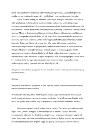 takich właśnie obrazów może mieć wpływ kontekst biograficzny. Autorka była przecież
niejako przyzwyczajona do śmierci, jej życie było cały czas zagrożone przez chorobę.
        Utwór Poświatowskiej jest wierszem stroficznym. Strofy są zamknięte, związane ze
sobą tematycznie. Autorka używa wiersza wolnego, białego. Nie jest to kompozycja
monosystemowa składniowa lub monosystemowa askłaniowa, jest to natomiast kompozycja
bisystemowa – czasem pauza wersyfikacyjna podkreśla podziały składniowe, często je jednak
ignoruje. Mamy tu do czynienia z klauzulą emocyjną. Poprzez takie cięcia wersyfikacyjne
autorka często podkreśla jakieś słowo, tak jak słowa, które same tworzą jeden wers (słońce,
czerwony, zapachem, ciepłem). Krótkie wersy są jeszcze bardziej zaakcentowane poprzez
kontrast z dłuższymi. Ekspozycji prozodyjnej słów służy także umieszczenie ich w
konkretnym miejscu wersu, w tym przypadku na końcu (słowo śmierć w ostatniej strofie).
Związki składniowe pomiędzy członami syntaktycznymi są osłabione, poetka często
wyróżnia wers kosztem całostek składniowych. Brak znaków interpunkcyjnych sprzyja
dwuznaczności i daje możliwość różnych interpretacji zdań. Szczególnym przykładem może
być ostatnia strofa. Od tego jak podczas recytacji wstawimy znaki przestankowe i jak
zaakcentujemy, zależy znaczenie wiersza. Mogłoby być tak:


„Ona przeczy naszym ruchom, przygina nas do ziemi. Zapachem, ciepłem - zatrzymuje wiecznie na chropawej
powierzchni ziemi.”


albo tak:


„Ona przeczy naszym ruchom, przygina nas do ziemi zapachem, ciepłem. Zatrzymuje wiecznie na chropawej
powierzchni ziemi bezwładnych miłością.”


Ponadto nie wiemy czy „Ona” zatrzymuje na chropawej powierzchni ziemi bezwładnych
miłością, czy zatrzymuje wiecznie bezwładnych miłością. Nie wiadomo, czy chodzi o to, że
oni są zatrzymani na wieczność, czy są po prostu na całą wieczność bezwładni miłością.


        Interesujące są także powtórzenia w drugie zwrotce. Dwa wersy pod rząd zaczynają
się od słowa „potem”. Potęguje to wrażenie spokoju w wierszu. Uczucie porządku i
powtarzalności odnosimy też dzięki temu, że pierwsza i ostatnia zwrotka zaczynają się tak
samo. To też może mieć znaczenie dla interpretacji utworu. Śmierć przecież jest zjawiskiem
powtarzalnym i spokojnym. Nigdzie się jej nie spieszy. Jej nadejście jest nieuniknione.
 