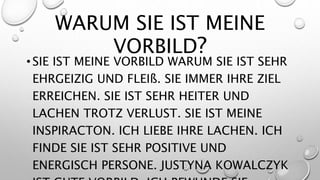 WARUM SIE IST MEINE
VORBILD?
• SIE IST MEINE VORBILD WARUM SIE IST SEHR
EHRGEIZIG UND FLEIß. SIE IMMER IHRE ZIEL
ERREICHEN. SIE IST SEHR HEITER UND
LACHEN TROTZ VERLUST. SIE IST MEINE
INSPIRACTON. ICH LIEBE IHRE LACHEN. ICH
FINDE SIE IST SEHR POSITIVE UND
ENERGISCH PERSONE. JUSTYNA KOWALCZYK
 