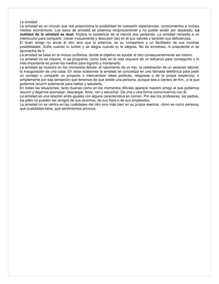 La amistad
La amistad es un vínculo que nos proporciona la posibilidad de compartir experiencias, conocimientos e incluso
medios económicos. Los lazos de amistad se potencia recíprocamente y no puede existir por separado. La
realidad de la amistad es dual. Implica la existencia de al menos dos personas. La amistad necesita a un
interlocutor para compartir, crecer mutuamente y descubrir (se) en él sus valores y también sus deficiencias.
El buen amigo no anula al otro sino que lo potencia, es su compañero y un facilitador de sus muchas
posibilidades. Sufre cuando tu sufres y se alegra cuando tu te alegras. No es envidioso, ni prepotente ni se
aprovecha de ti
La amistad se basa en la mutua confianza, donde el objetivo es ayudar al otro consecuentemente así mismo.
La amistad no se impone, ni se programa, como todo en la vida requiere de un esfuerzo para conseguirlo y lo
más importante es poner los medios para lograrlo y mantenerlo.
La amistad se muestra en los momentos felices: el nacimiento de un hijo, la celebración de un ascenso laboral,
la inauguración de una casa. En otras ocasiones la amistad se concretiza en una llamada telefónica para pedir
un consejo o compartir un proyecto o intercambiar ideas políticas, religiosas o de la propia existencia, o
simplemente por esa sensación que tenemos de que existe una persona, aunque sea a cientos de Km., a la que
podemos recurrir solamente para hablar y saludarla.
En todas las situaciones, tanto buenas como en los momentos difíciles aparece nuestro amigo al que podemos
recurrir y dejarnos aconsejar, descargar, llorar, reír y escuchar. De una u otra forma comunicarnos con él.
La amistad es una relación entre iguales con alguna característica en común. Por eso los profesores, los padres,
los jefes no pueden ser amigos de sus alumnos, de sus hijos o de sus empleados.
La amistad no se centra en las cualidades del otro sino más bien en su propia esencia: cómo es como persona,
qué cualidades tiene, qué sentimientos provoca.
 