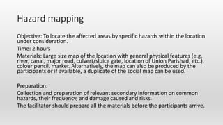 Hazard mapping
Objective: To locate the affected areas by specific hazards within the location
under consideration.
Time: 2 hours
Materials: Large size map of the location with general physical features (e.g.
river, canal, major road, culvert/sluice gate, location of Union Parishad, etc.),
colour pencil, marker. Alternatively, the map can also be produced by the
participants or if available, a duplicate of the social map can be used.
Preparation:
Collection and preparation of relevant secondary information on common
hazards, their frequency, and damage caused and risks.
The facilitator should prepare all the materials before the participants arrive.
 