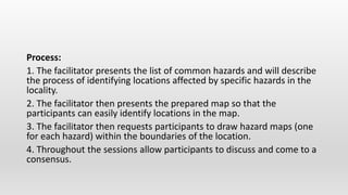 Process:
1. The facilitator presents the list of common hazards and will describe
the process of identifying locations affected by specific hazards in the
locality.
2. The facilitator then presents the prepared map so that the
participants can easily identify locations in the map.
3. The facilitator then requests participants to draw hazard maps (one
for each hazard) within the boundaries of the location.
4. Throughout the sessions allow participants to discuss and come to a
consensus.
 