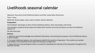 Livelihoods seasonal calendar
Objective: Document local livelihood options and their seasonality dimensions
Time: 1 hour
Materials: Brown paper, scale, colour markers, board, adhesive.
Preparation:
The facilitator should get an idea of local livelihood options, their seasonality, and trends.
The facilitator prepares brown paper formatted with months at the top and place to write the livelihood
options on
the left hand side.
Process:
1. Based on personal knowledge and collected information, the participants prepare a list of livelihood options
in their locality.
2. For every livelihood options, the participants identify the months of operation. The months are marked
accordingly in the prepared brown paper by drawing a straight line.
3. Above this line, the participants draw a curved line indicating the intensity of the operation throughout the
selected months.
 
