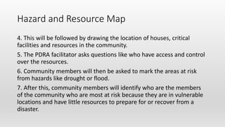 Hazard and Resource Map
4. This will be followed by drawing the location of houses, critical
facilities and resources in the community.
5. The PDRA facilitator asks questions like who have access and control
over the resources.
6. Community members will then be asked to mark the areas at risk
from hazards like drought or flood.
7. After this, community members will identify who are the members
of the community who are most at risk because they are in vulnerable
locations and have little resources to prepare for or recover from a
disaster.
 