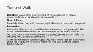 Transect Walk
Objective: To gain clear understanding of the locality and its natural
resources, land use, local problems, prospects etc.
Time: 3-4 hours
Materials: Union map with common physical features, notebook, pen /pencil
Preparation:
Make a list of issues that should be taken into account during the walk. The
issues should be relevant for the task the output of the walk is used for.
Try to be familiar with the local terms e.g. (curry), (birds), (crow), (field crop
including fish), (pregnant women) etc.
Ask the community to walk through a way the facilitator can get a clear idea
about the locality and its natural resources, land use, plant and wildlife
biodiversity etc.
 