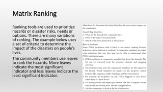 Matrix Ranking
Ranking tools are used to prioritize
hazards or disaster risks, needs or
options. There are many variations
of ranking. The example below uses
a set of criteria to determine the
impact of the disasters on people’s
lives.
The community members use leaves
to rank the hazards. More leaves
indicate the most significant
indicator and less leaves indicate the
least significant indicator.
 