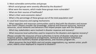 3. Most vulnerable communities and groups
- Which social groups were severely affected by the disasters?
- What were the reasons, which made these groups more vulnerable?
- What are their sources of livelihoods?
- What is their socio-economic status?
- What is the percentage of these groups out of the total population size?
4. Local level resources and coping mechanisms
- What capacities and resources communities used to deal with the disasters and recover
from them? (Please consider the knowledge, material and financial resources, technical
resources, social networks and behaviors that helped people cope with the disasters)
- Which key stakeholders were involved in disaster response and recovery?
- What resources local authorities used to respond to the disasters and organize recovery?
(Please consider the resources of local authorities in terms of disaster reduction and
response policies, organizational arrangements, technical and research institutions,
equipment and machinery disaster preparedness, and recovery program etc.
- What resources the local NGOs and civil society organizations; e.g. women union, youth
union, elderly union deployed to respond to disasters?
 