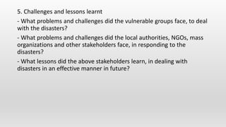 5. Challenges and lessons learnt
- What problems and challenges did the vulnerable groups face, to deal
with the disasters?
- What problems and challenges did the local authorities, NGOs, mass
organizations and other stakeholders face, in responding to the
disasters?
- What lessons did the above stakeholders learn, in dealing with
disasters in an effective manner in future?
 