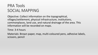 PRA Tools
SOCIAL MAPPING
Objective: Collect information on the topographical,
villages/settlement, physical infrastructure, institutions,
commonplaces, land use, and natural drainage of the area. This
information will be recorded on maps.
Time: 3-4 hours
Materials: Brown paper, map, multi-coloured pens, adhesive labels,
scissors, pencil
 