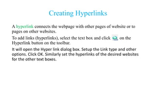Creating Hyperlinks
A hyperlink connects the webpage with other pages of website or to
pages on other websites.
To add links (hyperlinks), select the text box and click on the
Hyperlink button on the toolbar.
It will open the Hyper link dialog box. Setup the Link type and other
options. Click OK. Similarly set the hyperlinks of the desired websites
for the other text boxes.
 