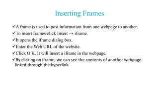 Inserting Frames
A frame is used to post information from one webpage to another.
To insert frames click Insert → iframe.
It opens the iframe dialog box.
Enter the Web URL of the website.
Click O K. It will insert a iframe in the webpage.
By clicking on iframe, we can see the contents of another webpage
linked through the hyperlink.
 