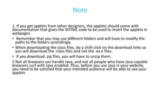 Note
1. If you get applets from other designers, the applets should come with
documentation that gives the XHTML code to be used to insert the applets in
webpages.
• Remember that you may use different folders and will have to modify the
paths to the folders accordingly.
• When downloading the class files, do a shift-click on the download links so
you will download the .class files and not the .ex e files.
• If you download .zip files, you will have to unzip them.
2 Not all browsers can handle Java, and not all people who have Java-capable
browsers surf with Java enabled. Thus, before you use Java in your website,
you need to be satisfied that your intended audience will be able to see your
applets
 
