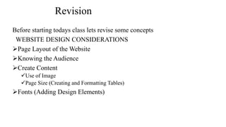 Revision
Before starting todays class lets revise some concepts
WEBSITE DESIGN CONSIDERATIONS
Page Layout of the Website
Knowing the Audience
Create Content
Use of Image
Page Size (Creating and Formatting Tables)
Fonts (Adding Design Elements)
 