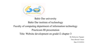 Bahir Dar university
Bahir Dar institute of technology
Faculty of computing department of information technology
Practicum III presentation
Title: Website development on grade12 chapter 3
By Haileyesus Tegegne
Time allowed 1 hours
Date 23/10/2014
 