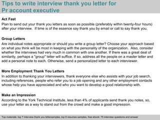 Tips to write interview thank you letter for 
Pr account executive 
Act Fast 
Plan to send out your thank you letters as soon as possible (preferably within twenty-four hours) 
after your interview. If time is of the essence say thank you by email or call to say thank you. 
Group Letters 
Are individual notes appropriate or should you write a group letter? Choose your approach based 
on what you think will be most in keeping with the personality of the organization. Also, consider 
whether the interviews had very much in common with one another. If there was a great deal of 
similarity, perhaps a "group" letter will suffice. If so, address all the people on a master letter and 
add a personal note to each. Otherwise, send a personalized letter to each interviewer. 
More Employment Thank You Letters 
In addition to thanking your interviewers, thank everyone else who assists with your job search, 
including references, people who refer you to a job opening and any other employment contacts 
whose help you have appreciated and who you want to develop a good relationship with. 
Make an Impression 
According to the York Technical Institute, less than 4% of applicants send thank you notes, so, 
use your letter as a way to stand out from the crowd and make a good impression. 
Top materials: top 7 interview thank you lettersamples, top 8 resumes samples, free ebook: 75 interview questions and answer 
Interview questions and answers – free download/ pdf and ppt file 
 