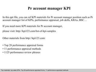 Pr account manager KPI 
In this ppt file, you can ref KPI materials for Pr account manager position such as Pr 
account manager list of KPIs, performance appraisal, job skills, KRAs, BSC… 
If you need more KPI materials for Pr account manager, 
please visit: http://kpi123.com/list-of-kpi-samples 
Other materials from http://kpi123.com: 
• Top 28 performance appraisal forms 
• 11 performance appraisal methods 
• 1125 performance review phrases 
Top materials: top sales KPIs, Top 28 performance appraisal forms, 11 performance appraisal methods 
Interview questions and answers – free download/ pdf and ppt file 
 