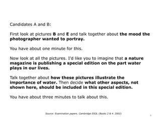 Candidates A and B:
First look at pictures B and E and talk together about the mood the
photographer wanted to portray.
You have about one minute for this.
Now look at all the pictures. I’d like you to imagine that a nature
magazine is publishing a special edition on the part water
plays in our lives.
Talk together about how these pictures illustrate the
importance of water. Then decide what other aspects, not
shown here, should be included in this special edition.
You have about three minutes to talk about this.
Source: Examination papers. Cambridge ESOL (Books 2 & 4. 2002)
4
 