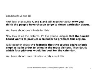 Candidates A and B:
First look at pictures A and E and talk together about why you
think the people have chosen to go to these particular places.
You have about one minute for this.
Now look at all the pictures. I’d like you to imagine that the tourist
board wants to produce a calendar to promote this region.
Talk together about the features that the tourist board should
emphasise in order to bring in the most visitors. Then decide
which four pictures would be best for the calendar.
You have about three minutes to talk about this.
Source: Examination papers. Cambridge ESOL (Books 2 & 4. 2002)
6
 