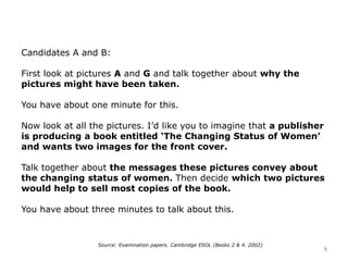 Candidates A and B:
First look at pictures A and G and talk together about why the
pictures might have been taken.
You have about one minute for this.
Now look at all the pictures. I’d like you to imagine that a publisher
is producing a book entitled ‘The Changing Status of Women’
and wants two images for the front cover.
Talk together about the messages these pictures convey about
the changing status of women. Then decide which two pictures
would help to sell most copies of the book.
You have about three minutes to talk about this.
Source: Examination papers. Cambridge ESOL (Books 2 & 4. 2002)
8
 