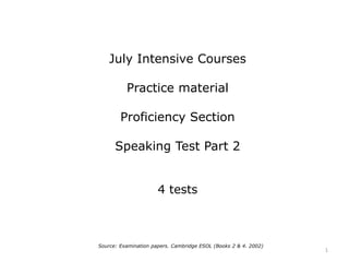 July Intensive Courses
Practice material
Proficiency Section
Speaking Test Part 2
4 tests
Source: Examination papers. Cambridge ESOL (Books 2 & 4. 2002)
1
 