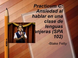 Practicum C:
Ansiedad al
hablar en una
clase de
lenguas
extranjeras (SPA
102)
-Blake Fetty
 