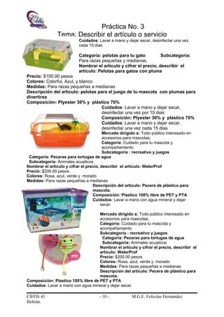 Práctica No. 3
Tema: Describir el artículo o servicio
Cuidados: Lavar a mano y dejar secar, desinfectar una vez
cada 15 dias
Categoría: pelotas para tu gato Subcategoría:
Para razas pequeñas y medianas.
Nombrar el artículo y cifrar el precio, describir el
artículo: Pelotas para gatos con pluma
Precio: $100.00 pesos
Colores: Colorful, Azul, y blanco
Medidas: Para razas pequeñas a medianas
Descripción del artículo: pelotas para el juego de tu mascota con plumas para
divertirse
Composición: Plyester 30% y plástico 70%
Cuidados: Lavar a mano y dejar secar,
desinfectar una vez por 15 dias
Composición: Plyester 30% y plástico 70%
Cuidados: Lavar a mano y dejar secar,
desinfectar una vez cada 15 dias
Mercado dirigido a: Todo público interesado en
accesorios para mascotas.
Categoría: Cuidado para tu mascota y
acompañamiento
Subcategoría : recreativo y juegos
Categoría: Peceras para tortugas de agua
Subcategoría: Animales acuaticos
Nombrar el artículo y cifrar el precio, describir el artículo: WaterProf
Precio: $200.00 pesos
Colores: Rosa, azul, verde y morado
Medidas: Para razas pequeñas a medianas
Descripción del artículo: Pecera de plástico para
mascota.
Composición: Plastico 100% libre de PET y PTA
Cuidados: Lavar a mano con agua mineral y dejar
secar.
Mercado dirigido a: Todo público interesado en
accesorios para mascotas.
Categoría: Cuidado para tu mascota y
acompañamiento
Subcategoría : recreativo y juegos
Categoría: Peceras para tortugas de agua
Subcategoría: Animales acuaticos
Nombrar el artículo y cifrar el precio, describir el
artículo: WaterProf
Precio: $200.00 pesos
Colores: Rosa, azul, verde y morado
Medidas: Para razas pequeñas a medianas
Descripción del artículo: Pecera de plástico para
mascota.
Composición: Plastico 100% libre de PET y PTA
Cuidados: Lavar a mano con agua mineral y dejar secar.
CBTIS 41 - 10 - M.G.E. Felícitas Hernández
Beltrán.
 