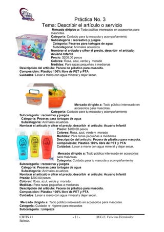Práctica No. 3
Tema: Describir el artículo o servicio
Mercado dirigido a: Todo público interesado en accesorios para
mascotas.
Categoría: Cuidado para tu mascota y acompañamiento
Subcategoría : recreativo y juegos
Categoría: Peceras para tortugas de agua
Subcategoría: Animales acuaticos
Nombrar el artículo y cifrar el precio, describir el artículo:
Acuario Infantil
Precio: $200.00 pesos
Colores: Rosa, azul, verde y morado
Medidas: Para razas pequeñas a medianas
Descripción del artículo: Pecera de plástico para mascota.
Composición: Plastico 100% libre de PET y PTA
Cuidados: Lavar a mano con agua mineral y dejar secar.
Mercado dirigido a: Todo público interesado en
accesorios para mascotas.
Categoría: Cuidado para tu mascota y acompañamiento
Subcategoría : recreativo y juegos
Categoría: Peceras para tortugas de agua
Subcategoría: Animales acuaticos
Nombrar el artículo y cifrar el precio, describir el artículo: Acuario Infantil
Precio: $200.00 pesos
Colores: Rosa, azul, verde y morado
Medidas: Para razas pequeñas a medianas
Descripción del artículo: Pecera de plástico para mascota.
Composición: Plastico 100% libre de PET y PTA
Cuidados: Lavar a mano con agua mineral y dejar secar.
Mercado dirigido a: Todo público interesado en accesorios
para mascotas.
Categoría: Cuidado para tu mascota y acompañamiento
Subcategoría : recreativo y juegos
Categoría: Peceras para tortugas de agua
Subcategoría: Animales acuaticos
Nombrar el artículo y cifrar el precio, describir el artículo: Acuario Infantil
Precio: $200.00 pesos
Colores: Rosa, azul, verde y morado
Medidas: Para razas pequeñas a medianas
Descripción del artículo: Pecera de plástico para mascota.
Composición: Plastico 100% libre de PET y PTA
Cuidados: Lavar a mano con agua mineral y dejar secar.
Mercado dirigido a: Todo público interesado en accesorios para mascotas.
Categoría: Cuidado e higiene para mascotas
Subcategoría : Limpieza
CBTIS 41 - 11 - M.G.E. Felícitas Hernández
Beltrán.
 