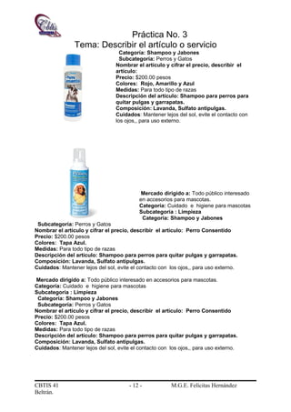 Práctica No. 3
Tema: Describir el artículo o servicio
Categoría: Shampoo y Jabones
Subcategoría: Perros y Gatos
Nombrar el artículo y cifrar el precio, describir el
artículo:
Precio: $200.00 pesos
Colores: Rojo, Amarillo y Azul
Medidas: Para todo tipo de razas
Descripción del artículo: Shampoo para perros para
quitar pulgas y garrapatas.
Composición: Lavanda, Sulfato antipulgas.
Cuidados: Mantener lejos del sol, evite el contacto con
los ojos,, para uso externo.
Mercado dirigido a: Todo público interesado
en accesorios para mascotas.
Categoría: Cuidado e higiene para mascotas
Subcategoría : Limpieza
Categoría: Shampoo y Jabones
Subcategoría: Perros y Gatos
Nombrar el artículo y cifrar el precio, describir el artículo: Perro Consentido
Precio: $200.00 pesos
Colores: Tapa Azul.
Medidas: Para todo tipo de razas
Descripción del artículo: Shampoo para perros para quitar pulgas y garrapatas.
Composición: Lavanda, Sulfato antipulgas.
Cuidados: Mantener lejos del sol, evite el contacto con los ojos,, para uso externo.
Mercado dirigido a: Todo público interesado en accesorios para mascotas.
Categoría: Cuidado e higiene para mascotas
Subcategoría : Limpieza
Categoría: Shampoo y Jabones
Subcategoría: Perros y Gatos
Nombrar el artículo y cifrar el precio, describir el artículo: Perro Consentido
Precio: $200.00 pesos
Colores: Tapa Azul.
Medidas: Para todo tipo de razas
Descripción del artículo: Shampoo para perros para quitar pulgas y garrapatas.
Composición: Lavanda, Sulfato antipulgas.
Cuidados: Mantener lejos del sol, evite el contacto con los ojos,, para uso externo.
CBTIS 41 - 12 - M.G.E. Felícitas Hernández
Beltrán.
 