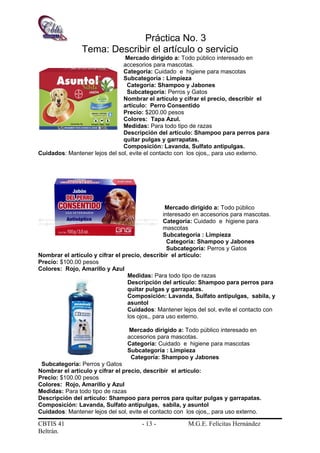 Práctica No. 3
Tema: Describir el artículo o servicio
Mercado dirigido a: Todo público interesado en
accesorios para mascotas.
Categoría: Cuidado e higiene para mascotas
Subcategoría : Limpieza
Categoría: Shampoo y Jabones
Subcategoría: Perros y Gatos
Nombrar el artículo y cifrar el precio, describir el
artículo: Perro Consentido
Precio: $200.00 pesos
Colores: Tapa Azul.
Medidas: Para todo tipo de razas
Descripción del artículo: Shampoo para perros para
quitar pulgas y garrapatas.
Composición: Lavanda, Sulfato antipulgas.
Cuidados: Mantener lejos del sol, evite el contacto con los ojos,, para uso externo.
Mercado dirigido a: Todo público
interesado en accesorios para mascotas.
Categoría: Cuidado e higiene para
mascotas
Subcategoría : Limpieza
Categoría: Shampoo y Jabones
Subcategoría: Perros y Gatos
Nombrar el artículo y cifrar el precio, describir el artículo:
Precio: $100.00 pesos
Colores: Rojo, Amarillo y Azul
Medidas: Para todo tipo de razas
Descripción del artículo: Shampoo para perros para
quitar pulgas y garrapatas.
Composición: Lavanda, Sulfato antipulgas, sabila, y
asuntol
Cuidados: Mantener lejos del sol, evite el contacto con
los ojos,, para uso externo.
Mercado dirigido a: Todo público interesado en
accesorios para mascotas.
Categoría: Cuidado e higiene para mascotas
Subcategoría : Limpieza
Categoría: Shampoo y Jabones
Subcategoría: Perros y Gatos
Nombrar el artículo y cifrar el precio, describir el artículo:
Precio: $100.00 pesos
Colores: Rojo, Amarillo y Azul
Medidas: Para todo tipo de razas
Descripción del artículo: Shampoo para perros para quitar pulgas y garrapatas.
Composición: Lavanda, Sulfato antipulgas, sabila, y asuntol
Cuidados: Mantener lejos del sol, evite el contacto con los ojos,, para uso externo.
CBTIS 41 - 13 - M.G.E. Felícitas Hernández
Beltrán.
 