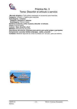 Práctica No. 3
Tema: Describir el artículo o servicio
Mercado dirigido a: Todo público interesado en accesorios para mascotas.
Categoría: Cuidado e higiene para mascotas
Subcategoría : Limpieza
Categoría: Shampoo y Jabones
Subcategoría: Perros y Gatos
Nombrar el artículo y cifrar el precio, describir el artículo:
Precio: $100.00 pesos
Colores: Rojo, Amarillo y Azul
Medidas: Para todo tipo de razas
Descripción del artículo: Shampoo para perros para quitar pulgas y garrapatas.
Composición: Lavanda, Sulfato antipulgas, sabila, y asuntol
Cuidados: Mantener lejos del sol, evite el contacto con los ojos,, para uso externo.
CBTIS 41 - 14 - M.G.E. Felícitas Hernández
Beltrán.
 