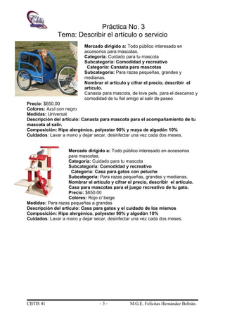 Práctica No. 3
Tema: Describir el artículo o servicio
Mercado dirigido a: Todo público interesado en
accesorios para mascotas.
Categoría: Cuidado para tu mascota
Subcategoría: Comodidad y recreativo
Categoría: Canasta para mascotas
Subcategoría: Para razas pequeñas, grandes y
medianas.
Nombrar el artículo y cifrar el precio, describir el
artículo.
Canasta para mascota, de love pets, para el descanso y
comodidad de tu fiel amigo al salir de paseo
Precio: $650.00
Colores: Azul con negro
Medidas: Universal
Descripción del artículo: Canasta para mascota para el acompañamiento de tu
mascota al salir.
Composición: Hipo alergénico, polyester 90% y maya de algodón 10%
Cuidados: Lavar a mano y dejar secar, desinfectar una vez cada dos meses.
Mercado dirigido a: Todo público interesado en accesorios
para mascotas.
Categoría: Cuidado para tu mascota
Subcategoría: Comodidad y recreativo
Categoría: Casa para gatos con peluche
Subcategoría: Para razas pequeñas, grandes y medianas.
Nombrar el artículo y cifrar el precio, describir el artículo.
Casa para mascotas para el juego recreativo de tu gato.
Precio: $650.00
Colores: Rojo c/ beige
Medidas: Para razas pequeñas a grandes
Descripción del artículo: Casa para gatos y el cuidado de los mismos
Composición: Hipo alergénico, polyester 90% y algodón 10%
Cuidados: Lavar a mano y dejar secar, desinfectar una vez cada dos meses.
CBTIS 41 - 3 - M.G.E. Felícitas Hernández Beltrán.
 