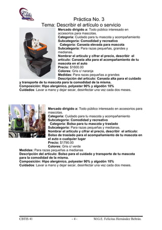 Práctica No. 3
Tema: Describir el artículo o servicio
Mercado dirigido a: Todo público interesado en
accesorios para mascotas.
Categoría: Cuidado para tu mascota y acompañamiento
Subcategoría: Comodidad y recreativo
Categoría: Canasta elevada para mascota
Subcategoría: Para razas pequeñas, grandes y
medianas.
Nombrar el artículo y cifrar el precio, describir el
artículo: Canasta alta para el acompañamiento de tu
mascota en el auto
Precio: $1600.00
Colores: Gris c/ naranja
Medidas: Para razas pequeñas a grandes
Descripción del artículo: Canasta alta para el cuidado
y transporte de tu mascota para la comodidad de la misma.
Composición: Hipo alergénico, polyester 90% y algodón 10%
Cuidados: Lavar a mano y dejar secar, desinfectar una vez cada dos meses.
Mercado dirigido a: Todo público interesado en accesorios para
mascotas.
Categoría: Cuidado para tu mascota y acompañamiento
Subcategoría: Comodidad y recreativo
Categoría: Bolsa para tu mascota y traslado
Subcategoría: Para razas pequeñas y medianas.
Nombrar el artículo y cifrar el precio, describir el artículo:
Bolso de traslado para el acompañamiento de tu mascota en
el auto o cualquier lugar
Precio: $1790.00
Colores: Gris c/ verde
Medidas: Para razas pequeñas a medianas
Descripción del artículo: Bolso para el cuidado y transporte de tu mascota
para la comodidad de la misma.
Composición: Hipo alergénico, polyester 90% y algodón 10%
Cuidados: Lavar a mano y dejar secar, desinfectar una vez cada dos meses.
CBTIS 41 - 4 - M.G.E. Felícitas Hernández Beltrán.
 