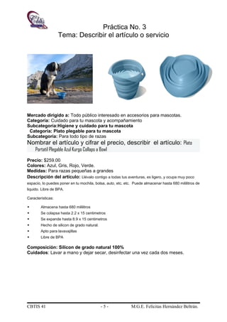 Práctica No. 3
Tema: Describir el artículo o servicio
Mercado dirigido a: Todo público interesado en accesorios para mascotas.
Categoría: Cuidado para tu mascota y acompañamiento
Subcategoría:Higiene y cuidado para tu mascota
Categoría: Plato plegable para tu mascota
Subcategoría: Para todo tipo de razas
Nombrar el artículo y cifrar el precio, describir el artículo: Plato
Portatil Plegable Azul Kurgo Collaps a Bowl
Precio: $259.00
Colores: Azul, Gris, Rojo, Verde.
Medidas: Para razas pequeñas a grandes
Descripción del artículo: Llévalo contigo a todas tus aventuras, es ligero, y ocupa muy poco
espacio, lo puedes poner en tu mochila, bolsa, auto, etc. etc. Puede almacenar hasta 680 mililitros de
liquido. Libre de BPA.
Características:
 Almacena hasta 680 mililitros
 Se colapsa hasta 2.2 x 15 centimetros
 Se expande hasta 8.9 x 15 centimetros
 Hecho de silicon de grado natural.
 Apto para lavavajillas
 Libre de BPA
Composición: Silicon de grado natural 100%
Cuidados: Lavar a mano y dejar secar, desinfectar una vez cada dos meses.
CBTIS 41 - 5 - M.G.E. Felícitas Hernández Beltrán.
 