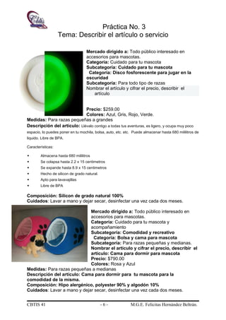Práctica No. 3
Tema: Describir el artículo o servicio
Mercado dirigido a: Todo público interesado en
accesorios para mascotas.
Categoría: Cuidado para tu mascota
Subcategoría: Cuidado para tu mascota
Categoría: Disco fosforescente para jugar en la
oscuridad
Subcategoría: Para todo tipo de razas
Nombrar el artículo y cifrar el precio, describir el
artículo
Precio: $259.00
Colores: Azul, Gris, Rojo, Verde.
Medidas: Para razas pequeñas a grandes
Descripción del artículo: Llévalo contigo a todas tus aventuras, es ligero, y ocupa muy poco
espacio, lo puedes poner en tu mochila, bolsa, auto, etc. etc. Puede almacenar hasta 680 mililitros de
liquido. Libre de BPA.
Características:
 Almacena hasta 680 mililitros
 Se colapsa hasta 2.2 x 15 centimetros
 Se expande hasta 8.9 x 15 centimetros
 Hecho de silicon de grado natural.
 Apto para lavavajillas
 Libre de BPA
Composición: Silicon de grado natural 100%
Cuidados: Lavar a mano y dejar secar, desinfectar una vez cada dos meses.
Mercado dirigido a: Todo público interesado en
accesorios para mascotas.
Categoría: Cuidado para tu mascota y
acompañamiento
Subcategoría: Comodidad y recreativo
Categoría: Bolsa y cama para mascota
Subcategoría: Para razas pequeñas y medianas.
Nombrar el artículo y cifrar el precio, describir el
artículo: Cama para dormir para mascota
Precio: $790.00
Colores: Rosa y Azul
Medidas: Para razas pequeñas a medianas
Descripción del artículo: Cama para dormir para tu mascota para la
comodidad de la misma.
Composición: Hipo alergénico, polyester 90% y algodón 10%
Cuidados: Lavar a mano y dejar secar, desinfectar una vez cada dos meses.
CBTIS 41 - 6 - M.G.E. Felícitas Hernández Beltrán.
 