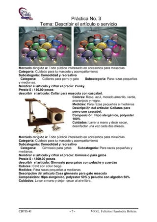 Práctica No. 3
Tema: Describir el artículo o servicio
Mercado dirigido a: Todo público interesado en accesorios para mascotas.
Categoría: Cuidado para tu mascota y acompañamiento
Subcategoría: Comodidad y recreativo
Categoría: Collares para perro y gato Subcategoría: Para razas pequeñas
y medianas.
Nombrar el artículo y cifrar el precio: Punky.
Precio $ : 150.00 pesos
describir el artículo: Collar para mascota con cascabel.
Colores: Rosa, azul, morado,amarillo, verde,
anaranjado y negro.
Medidas: Para razas pequeñas a medianas
Descripción del artículo: Collares para
perro con cascabel.
Composición: Hipo alergénico, polyester
100%
Cuidados: Lavar a mano y dejar secar,
desinfectar una vez cada dos meses.
Mercado dirigido a: Todo público interesado en accesorios para mascotas.
Categoría: Cuidado para tu mascota y acompañamiento
Subcategoría: Comodidad y recreativo
Categoría: Gimnasio para gatos Subcategoría: Para razas pequeñas y
medianas.
Nombrar el artículo y cifrar el precio: Gimnasio para gatos
Precio $ : 1500.00 pesos
describir el artículo: Gimnasio para gatos con peluche y cuerdas
Colores: Café con color beige
Medidas: Para razas pequeñas a medianas
Descripción del artículo:Casa gimnasio para gato mascota
Composición: Hipo alergénico, polyester 50% y peluche con algodón 50%
Cuidados: Lavar a mano y dejar secar al aire libre.
CBTIS 41 - 7 - M.G.E. Felícitas Hernández Beltrán.
 