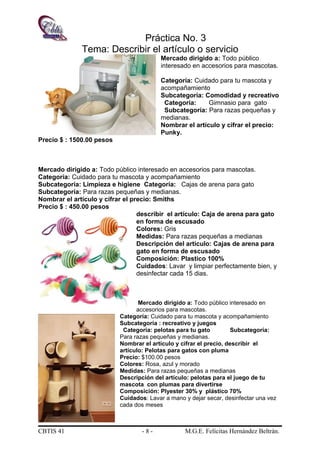 Práctica No. 3
Tema: Describir el artículo o servicio
Mercado dirigido a: Todo público
interesado en accesorios para mascotas.
Categoría: Cuidado para tu mascota y
acompañamiento
Subcategoría: Comodidad y recreativo
Categoría: Gimnasio para gato
Subcategoría: Para razas pequeñas y
medianas.
Nombrar el artículo y cifrar el precio:
Punky.
Precio $ : 1500.00 pesos
Mercado dirigido a: Todo público interesado en accesorios para mascotas.
Categoría: Cuidado para tu mascota y acompañamiento
Subcategoría: Limpieza e higiene Categoría: Cajas de arena para gato
Subcategoría: Para razas pequeñas y medianas.
Nombrar el artículo y cifrar el precio: Smiths
Precio $ : 450.00 pesos
describir el artículo: Caja de arena para gato
en forma de escusado
Colores: Gris
Medidas: Para razas pequeñas a medianas
Descripción del artículo: Cajas de arena para
gato en forma de escusado
Composición: Plastico 100%
Cuidados: Lavar y limpiar perfectamente bien, y
desinfectar cada 15 dias.
Mercado dirigido a: Todo público interesado en
accesorios para mascotas.
Categoría: Cuidado para tu mascota y acompañamiento
Subcategoría : recreativo y juegos
Categoría: pelotas para tu gato Subcategoría:
Para razas pequeñas y medianas.
Nombrar el artículo y cifrar el precio, describir el
artículo: Pelotas para gatos con pluma
Precio: $100.00 pesos
Colores: Rosa, azul y morado
Medidas: Para razas pequeñas a medianas
Descripción del artículo: pelotas para el juego de tu
mascota con plumas para divertirse
Composición: Plyester 30% y plástico 70%
Cuidados: Lavar a mano y dejar secar, desinfectar una vez
cada dos meses
CBTIS 41 - 8 - M.G.E. Felícitas Hernández Beltrán.
 