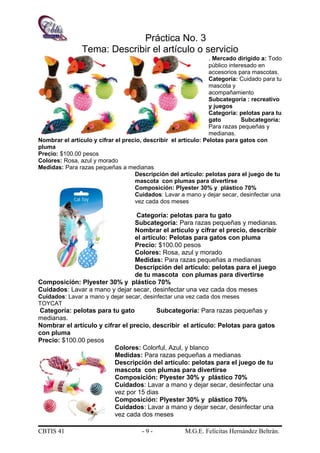 Práctica No. 3
Tema: Describir el artículo o servicio
. Mercado dirigido a: Todo
público interesado en
accesorios para mascotas.
Categoría: Cuidado para tu
mascota y
acompañamiento
Subcategoría : recreativo
y juegos
Categoría: pelotas para tu
gato Subcategoría:
Para razas pequeñas y
medianas.
Nombrar el artículo y cifrar el precio, describir el artículo: Pelotas para gatos con
pluma
Precio: $100.00 pesos
Colores: Rosa, azul y morado
Medidas: Para razas pequeñas a medianas
Descripción del artículo: pelotas para el juego de tu
mascota con plumas para divertirse
Composición: Plyester 30% y plástico 70%
Cuidados: Lavar a mano y dejar secar, desinfectar una
vez cada dos meses
Categoría: pelotas para tu gato
Subcategoría: Para razas pequeñas y medianas.
Nombrar el artículo y cifrar el precio, describir
el artículo: Pelotas para gatos con pluma
Precio: $100.00 pesos
Colores: Rosa, azul y morado
Medidas: Para razas pequeñas a medianas
Descripción del artículo: pelotas para el juego
de tu mascota con plumas para divertirse
Composición: Plyester 30% y plástico 70%
Cuidados: Lavar a mano y dejar secar, desinfectar una vez cada dos meses
Cuidados: Lavar a mano y dejar secar, desinfectar una vez cada dos meses
TOYCAT
Categoría: pelotas para tu gato Subcategoría: Para razas pequeñas y
medianas.
Nombrar el artículo y cifrar el precio, describir el artículo: Pelotas para gatos
con pluma
Precio: $100.00 pesos
Colores: Colorful, Azul, y blanco
Medidas: Para razas pequeñas a medianas
Descripción del artículo: pelotas para el juego de tu
mascota con plumas para divertirse
Composición: Plyester 30% y plástico 70%
Cuidados: Lavar a mano y dejar secar, desinfectar una
vez por 15 dias
Composición: Plyester 30% y plástico 70%
Cuidados: Lavar a mano y dejar secar, desinfectar una
vez cada dos meses
CBTIS 41 - 9 - M.G.E. Felícitas Hernández Beltrán.
 