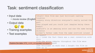 Task: sentiment classification
• Input data
• movie review (English)
• Output data
• Training examples
• Test examples
27
Explore the data: 070_imdb_data_exploration.ipynb
/
<start> this film was just brilliant casting
location
scenery story direction everyone's really suited the
part
they played and you could just imagine being there
Robert
redford's is an amazing actor and now the same being
director
norman's father came from the same scottish island
as myself
so i loved the fact there was a real connection with
this
film the witty remarks throughout the film were
great it was
just brilliant so much that i bought the film as
soon as it

 