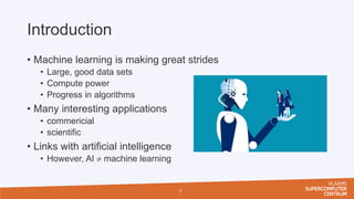 Introduction
• Machine learning is making great strides
• Large, good data sets
• Compute power
• Progress in algorithms
• Many interesting applications
• commericial
• scientific
• Links with artificial intelligence
• However, AI  machine learning
3
 