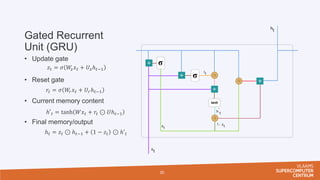 Gated Recurrent
Unit (GRU)
• Update gate
• Reset gate
• Current memory content
• Final memory/output
30
𝑧𝑡 = 𝜎 𝑊
𝑧𝑥𝑡 + 𝑈𝑧ℎ𝑡−1
𝑟𝑡 = 𝜎 𝑊
𝑟𝑥𝑡 + 𝑈𝑟ℎ𝑡−1
ℎ′𝑡 = tanh 𝑊𝑥𝑡 + 𝑟𝑡 ⊙ 𝑈ℎ𝑡−1
ℎ𝑡 = 𝑧𝑡 ⊙ ℎ𝑡−1 + 1 − 𝑧𝑡 ⊙ ℎ′𝑡
 