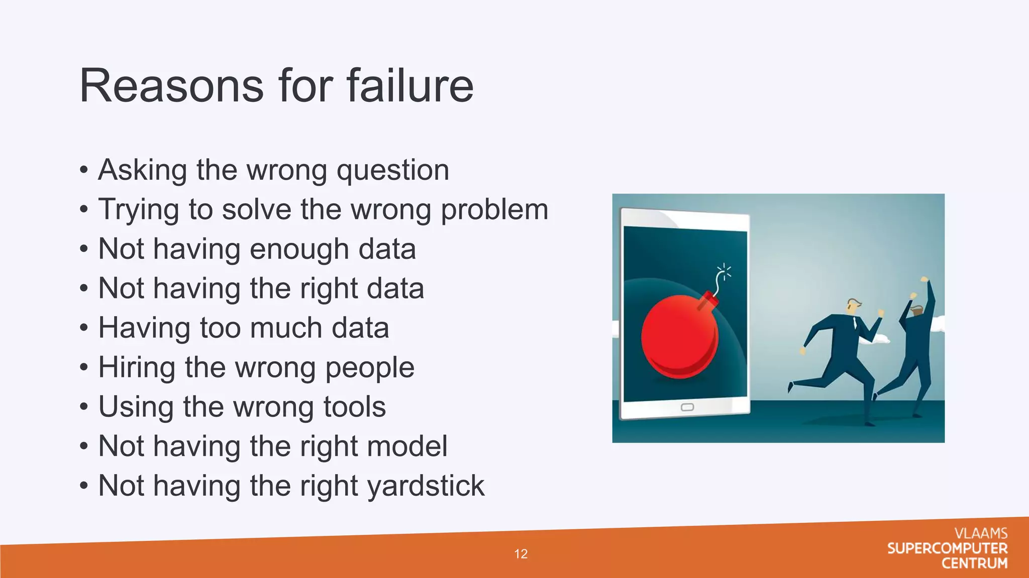 Reasons for failure
• Asking the wrong question
• Trying to solve the wrong problem
• Not having enough data
• Not having the right data
• Having too much data
• Hiring the wrong people
• Using the wrong tools
• Not having the right model
• Not having the right yardstick
12
 