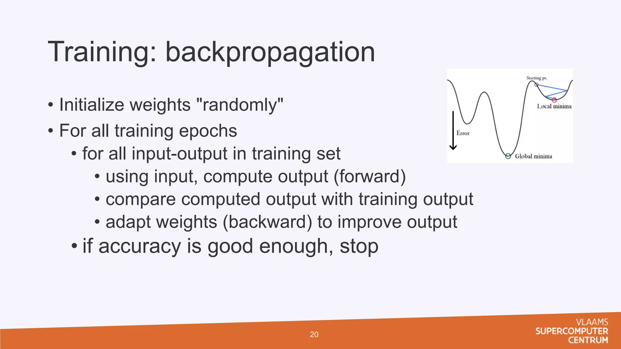 Training: backpropagation
• Initialize weights "randomly"
• For all training epochs
• for all input-output in training set
• using input, compute output (forward)
• compare computed output with training output
• adapt weights (backward) to improve output
• if accuracy is good enough, stop
20
 