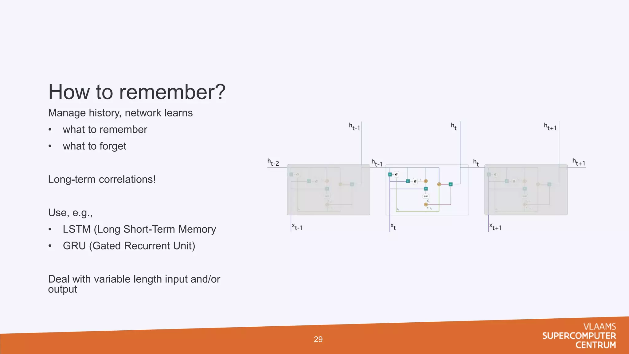 How to remember?
Manage history, network learns
• what to remember
• what to forget
Long-term correlations!
Use, e.g.,
• LSTM (Long Short-Term Memory
• GRU (Gated Recurrent Unit)
Deal with variable length input and/or
output
29
 