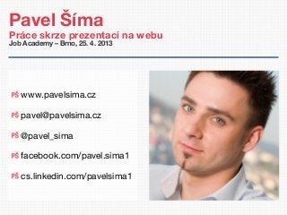 Pavel Šíma
Práce skrze prezentaci na webu
Job Academy – Brno, 25. 4. 2013
www.pavelsima.cz
pavel@pavelsima.cz
@pavel_sima
facebook.com/pavel.sima1
cs.linkedin.com/pavelsima1
 