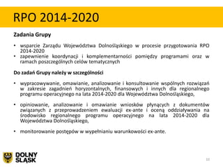 RPO 2014-2020
Zadania Grupy
• wsparcie Zarządu Województwa Dolnośląskiego w procesie przygotowania RPO
  2014-2020
• zapewnienie koordynacji i komplementarności pomiędzy programami oraz w
  ramach poszczególnych celów tematycznych
Do zadań Grupy należy w szczególności
• wypracowywanie, omawianie, analizowanie i konsultowanie wspólnych rozwiązao
  w zakresie zagadnieo horyzontalnych, finansowych i innych dla regionalnego
  programu operacyjnego na lata 2014-2020 dla Województwa Dolnośląskiego,
• opiniowanie, analizowanie i omawianie wniosków płynących z dokumentów
  związanych z przeprowadzeniem ewaluacji ex-ante i oceną oddziaływania na
  środowisko regionalnego programu operacyjnego na lata 2014-2020 dla
  Województwa Dolnośląskiego,
• monitorowanie postępów w wypełnianiu warunkowości ex-ante.



                                                                           10
 