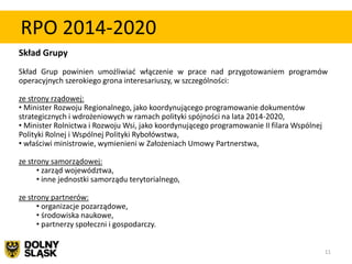 RPO 2014-2020
Skład Grupy
Skład Grup powinien umożliwiad włączenie w prace nad przygotowaniem programów
operacyjnych szerokiego grona interesariuszy, w szczególności:

ze strony rządowej:
• Minister Rozwoju Regionalnego, jako koordynującego programowanie dokumentów
strategicznych i wdrożeniowych w ramach polityki spójności na lata 2014-2020,
• Minister Rolnictwa i Rozwoju Wsi, jako koordynującego programowanie II filara Wspólnej
Polityki Rolnej i Wspólnej Polityki Rybołówstwa,
• właściwi ministrowie, wymienieni w Założeniach Umowy Partnerstwa,

ze strony samorządowej:
      • zarząd województwa,
      • inne jednostki samorządu terytorialnego,

ze strony partnerów:
      • organizacje pozarządowe,
      • środowiska naukowe,
      • partnerzy społeczni i gospodarczy.


                                                                                           11
 