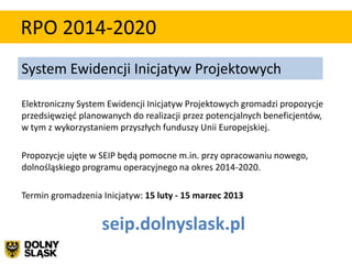 RPO 2014-2020
System Ewidencji Inicjatyw Projektowych

Elektroniczny System Ewidencji Inicjatyw Projektowych gromadzi propozycje
przedsięwzięd planowanych do realizacji przez potencjalnych beneficjentów,
w tym z wykorzystaniem przyszłych funduszy Unii Europejskiej.

Propozycje ujęte w SEIP będą pomocne m.in. przy opracowaniu nowego,
dolnośląskiego programu operacyjnego na okres 2014-2020.

Termin gromadzenia Inicjatyw: 15 luty - 15 marzec 2013


                   seip.dolnyslask.pl
 