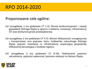RPO 2014-2020
Proponowane cele ogólne:
Cel szczegółowy 1 (na podstawie CT 1-3): Wzrost konkurencyjności i rozwój
   gospodarki Dolnego Śląska w oparciu o badania, innowacje, infrastrukturę
   ICT oraz konkurencyjnośd przedsiębiorstw.

Cel szczegółowy 2 (na podstawie CT 4-7): Wzrost efektywności energetycznej
   i transportowej oraz poprawa stanu środowiska naturalnego Dolnego
   Śląska poprzez inwestycje w infrastrukturę wspierającą gospodarkę
   efektywniej korzystającą z zasobów regionu.

Cel szczegółowy 3 (na podstawie CT 8-10): Podniesienie poziomu
   zatrudnienia, spójności społecznej i poziomu edukacji na Dolnym Śląsku.


                                                                          3
 